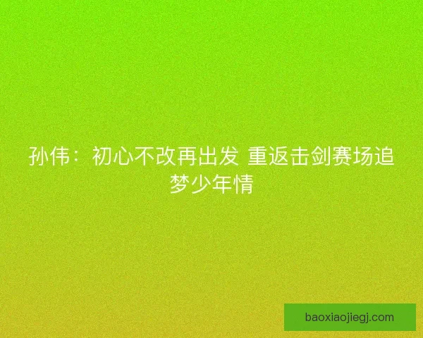 孙伟：初心不改再出发 重返击剑赛场追梦少年情