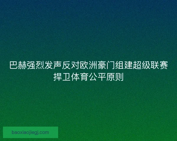 巴赫强烈发声反对欧洲豪门组建超级联赛捍卫体育公平原则