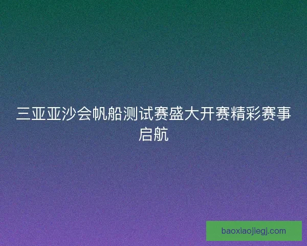 三亚亚沙会帆船测试赛盛大开赛精彩赛事启航