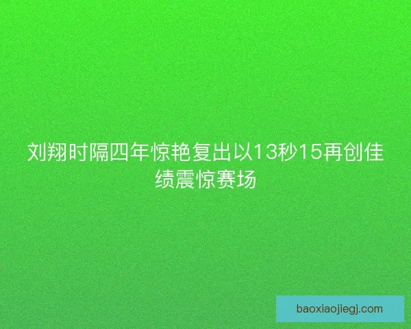 刘翔时隔四年惊艳复出以13秒15再创佳绩震惊赛场