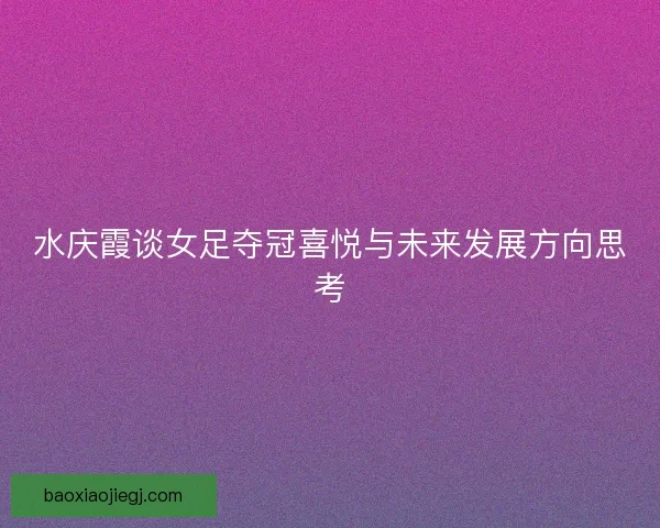 水庆霞谈女足夺冠喜悦与未来发展方向思考